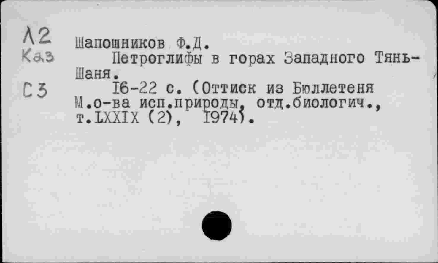 ﻿Л2 К а, з
С5
Шапошников Ф.Д.
Петроглифы в горах Западного Тянь-Шаня.
16-22 с. (Оттиск из Бюллетеня М.о-ва исп.природы, отд.биологич., T.LXXIX (2), 1974).